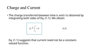 Charge and Current
• The charge transferred between time t0 and t is obtained by
integrating both sides of Eq. (1.1). We obtain
Eq. (1.1) suggests that current need not be a constant-
valued function.
 