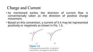 Charge and Current
• As mentioned earlier, the direction of current flow is
conventionally taken as the direction of positive charge
movement.
• Based on this convention, a current of 5 A may be represented
positively or negatively as shown in Fig. 1.5.
 