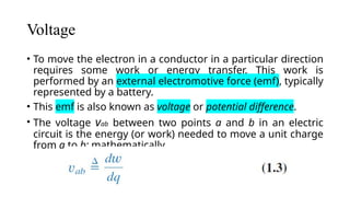 Voltage
• To move the electron in a conductor in a particular direction
requires some work or energy transfer. This work is
performed by an external electromotive force (emf), typically
represented by a battery.
• This emf is also known as voltage or potential difference.
• The voltage vab between two points a and b in an electric
circuit is the energy (or work) needed to move a unit charge
from a to b; mathematically,
 