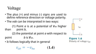 Voltage
• The plus (+) and minus (-) signs are used to
define reference direction or voltage polarity.
• The vab can be interpreted in two ways:
(1) Point a is at a potential of vab higher
than point b,
(2) the potential at point a with respect to
point b is vab.
• It follows logically that in general
 