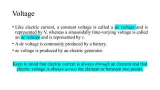 Voltage
• Like electric current, a constant voltage is called a dc voltage and is
represented by V, whereas a sinusoidally time-varying voltage is called
an ac voltage and is represented by v.
• A dc voltage is commonly produced by a battery.
• ac voltage is produced by an electric generator.
Keep in mind that electric current is always through an element and that
electric voltage is always across the element or between two points.
 