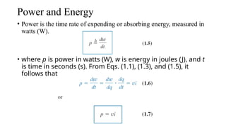 Power and Energy
• Power is the time rate of expending or absorbing energy, measured in
watts (W).
• where p is power in watts (W), w is energy in joules (J), and t
is time in seconds (s). From Eqs. (1.1), (1.3), and (1.5), it
follows that
 
