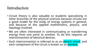 Introduction
• Circuit theory is also valuable to students specializing in
other branches of the physical sciences because circuits are
a good model for the study of energy systems in general,
and because of the applied mathematics, physics, and
topology involved.
• We are often interested in communicating or transferring
energy from one point to another. To do this requires an
interconnection of electrical devices.
• Such interconnection is referred to as an electric circuit, and
each component of the circuit is known as an element.
 
