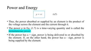 Power and Energy
• Thus, the power absorbed or supplied by an element is the product of
the voltage across the element and the current through it.
• The power p in Eq. (1.7) is a time-varying quantity and is called the
instantaneous power.
• If the power has a + sign, power is being delivered to or absorbed by
the element. If, on the other hand, the power has a - sign, power is
being supplied by the element.
 