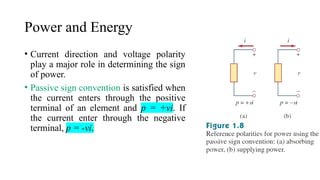 Power and Energy
• Current direction and voltage polarity
play a major role in determining the sign
of power.
• Passive sign convention is satisfied when
the current enters through the positive
terminal of an element and p = +vi. If
the current enter through the negative
terminal, p = -vi.
 