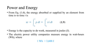 Power and Energy
• From Eq. (1.6), the energy absorbed or supplied by an element from
time to to time t is
• Energy is the capacity to do work, measured in joules (J).
• The electric power utility companies measure energy in watt-hours
(Wh), where
1 Wh = 3,600 J
 