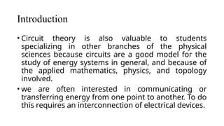 Introduction
• Circuit theory is also valuable to students
specializing in other branches of the physical
sciences because circuits are a good model for the
study of energy systems in general, and because of
the applied mathematics, physics, and topology
involved.
• we are often interested in communicating or
transferring energy from one point to another. To do
this requires an interconnection of electrical devices.
 