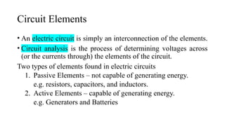 Circuit Elements
• An electric circuit is simply an interconnection of the elements.
• Circuit analysis is the process of determining voltages across
(or the currents through) the elements of the circuit.
Two types of elements found in electric circuits
1. Passive Elements – not capable of generating energy.
e.g. resistors, capacitors, and inductors.
2. Active Elements – capable of generating energy.
e.g. Generators and Batteries
 