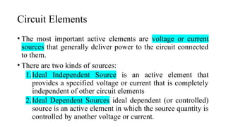 Circuit Elements
• The most important active elements are voltage or current
sources that generally deliver power to the circuit connected
to them.
• There are two kinds of sources:
1.Ideal Independent Source is an active element that
provides a specified voltage or current that is completely
independent of other circuit elements
2.Ideal Dependent Sources ideal dependent (or controlled)
source is an active element in which the source quantity is
controlled by another voltage or current.
 