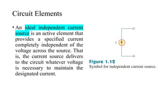 Circuit Elements
• An ideal independent current
source is an active element that
provides a specified current
completely independent of the
voltage across the source. That
is, the current source delivers
to the circuit whatever voltage
is necessary to maintain the
designated current.
 