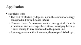 Application
• Electricity Bills
• The cost of electricity depends upon the amount of energy
consumed in kilowatt-hours (kWh).
• However, even if a consumer uses no energy at all, there is
a minimum service charge the customer must pay because
it costs money to stay connected to the power line.
• As energy consumption increases, the cost per kWh drops.
 