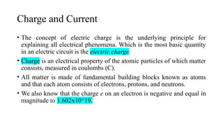 Charge and Current
• The concept of electric charge is the underlying principle for
explaining all electrical phenomena. Which is the most basic quantity
in an electric circuit is the electric charge.
• Charge is an electrical property of the atomic particles of which matter
consists, measured in coulombs (C).
• All matter is made of fundamental building blocks known as atoms
and that each atom consists of electrons, protons, and neutrons.
• We also know that the charge e on an electron is negative and equal in
magnitude to 1.602x10^19.
 