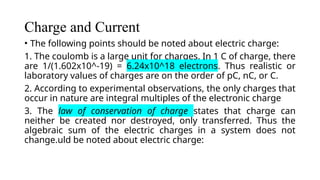 Charge and Current
• The following points should be noted about electric charge:
1. The coulomb is a large unit for charges. In 1 C of charge, there
are 1/(1.602x10^-19) = 6.24x10^18 electrons. Thus realistic or
laboratory values of charges are on the order of pC, nC, or C.
2. According to experimental observations, the only charges that
occur in nature are integral multiples of the electronic charge
3. The law of conservation of charge states that charge can
neither be created nor destroyed, only transferred. Thus the
algebraic sum of the electric charges in a system does not
change.uld be noted about electric charge:
 