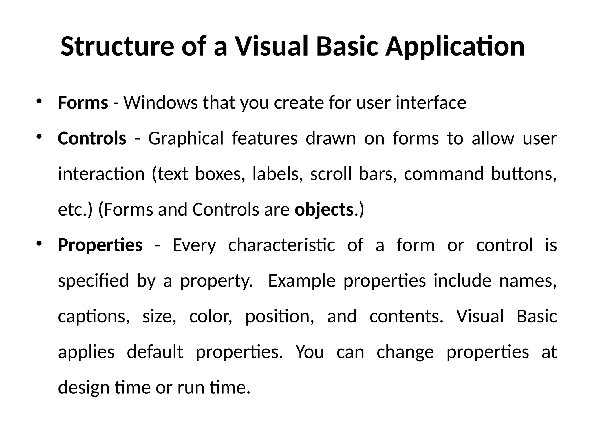 Structure of a Visual Basic Application
• Forms - Windows that you create for user interface
• Controls - Graphical features drawn on forms to allow user
interaction (text boxes, labels, scroll bars, command buttons,
etc.) (Forms and Controls are objects.)
• Properties - Every characteristic of a form or control is
specified by a property. Example properties include names,
captions, size, color, position, and contents. Visual Basic
applies default properties. You can change properties at
design time or run time.
 