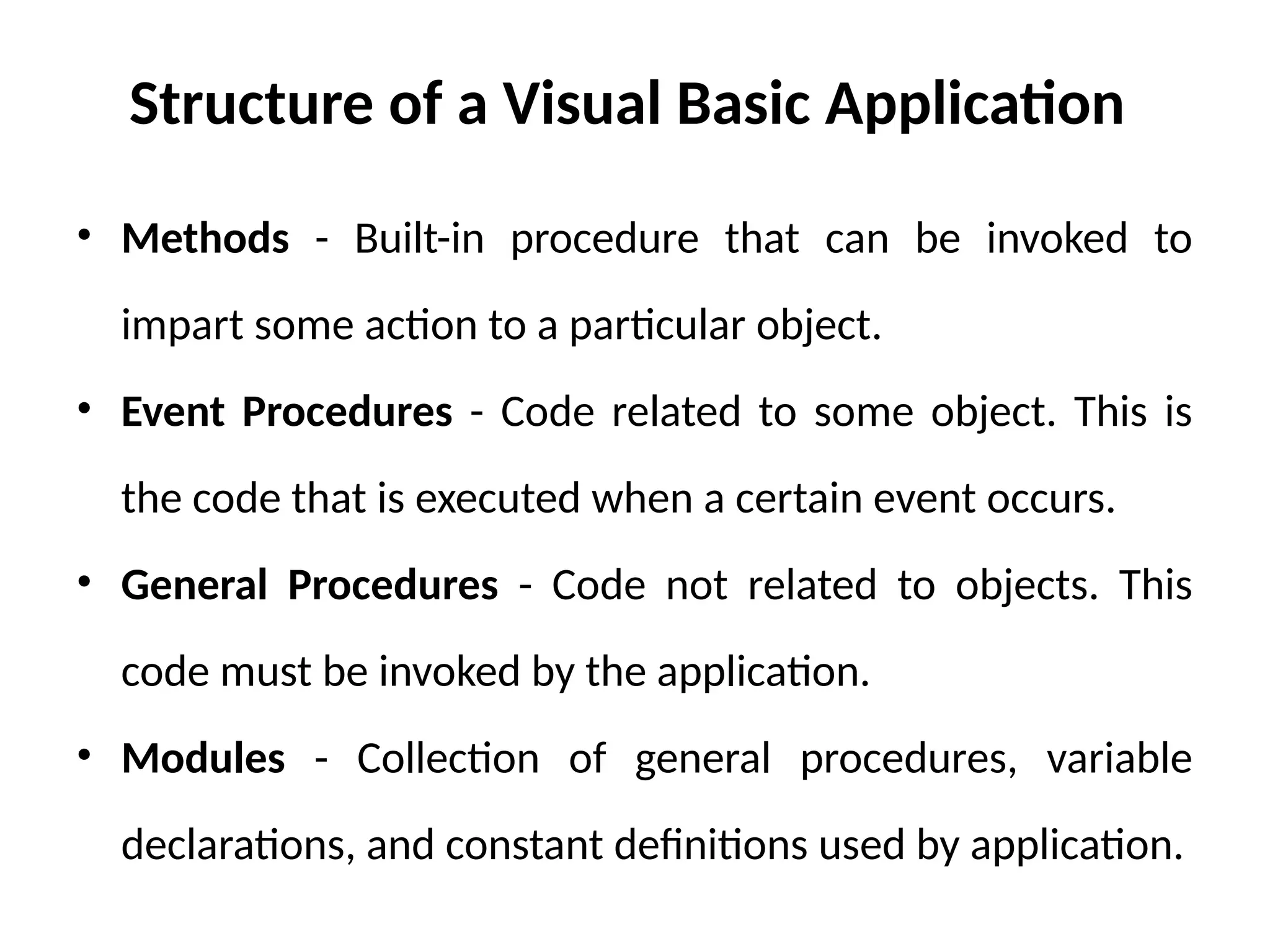 Structure of a Visual Basic Application
• Methods - Built-in procedure that can be invoked to
impart some action to a particular object.
• Event Procedures - Code related to some object. This is
the code that is executed when a certain event occurs.
• General Procedures - Code not related to objects. This
code must be invoked by the application.
• Modules - Collection of general procedures, variable
declarations, and constant definitions used by application.
 