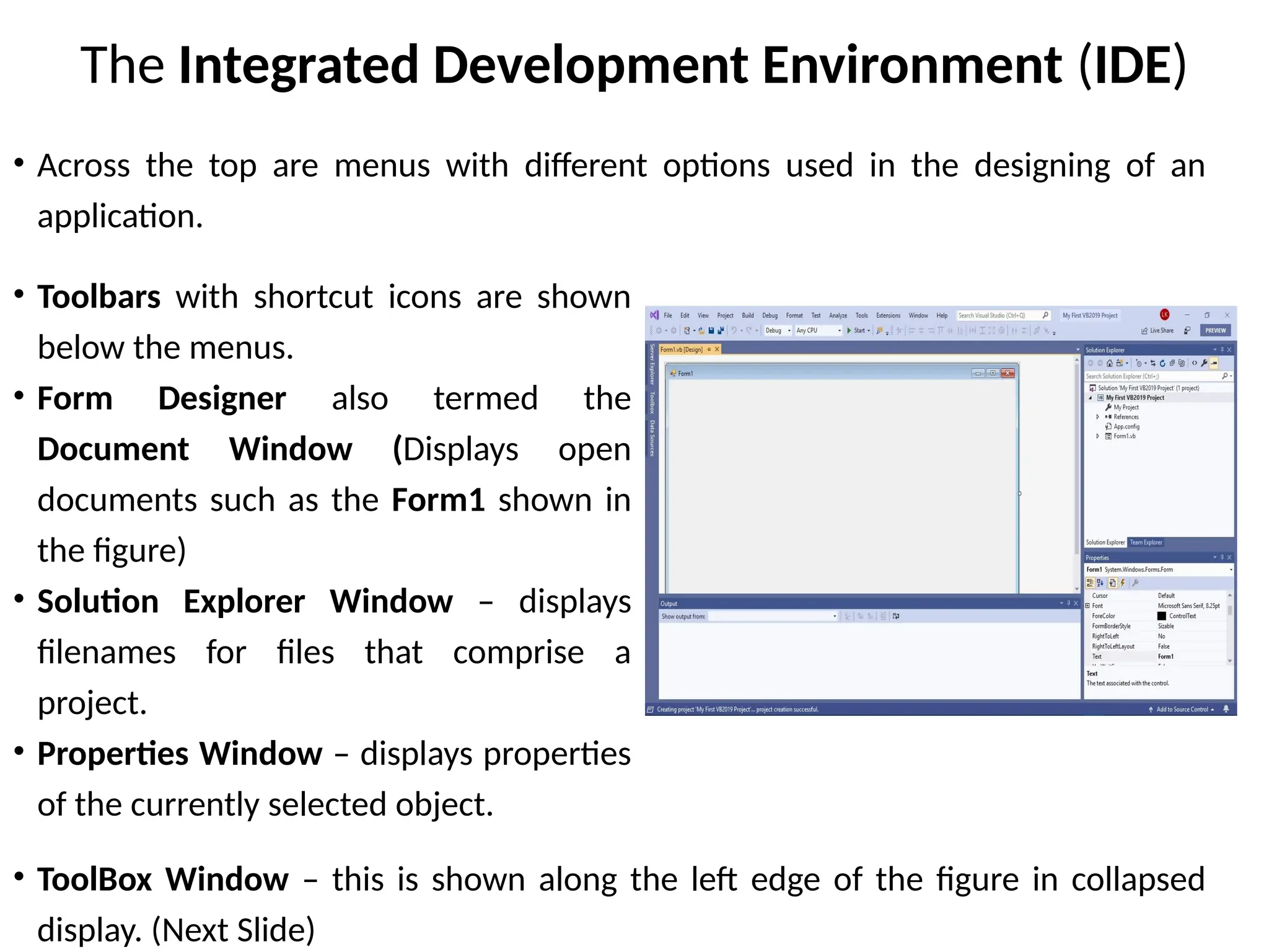 The Integrated Development Environment (IDE)
• Toolbars with shortcut icons are shown
below the menus.
• Form Designer also termed the
Document Window (Displays open
documents such as the Form1 shown in
the figure)
• Solution Explorer Window – displays
filenames for files that comprise a
project.
• Properties Window – displays properties
of the currently selected object.
• ToolBox Window – this is shown along the left edge of the figure in collapsed
display. (Next Slide)
• Across the top are menus with different options used in the designing of an
application.
 