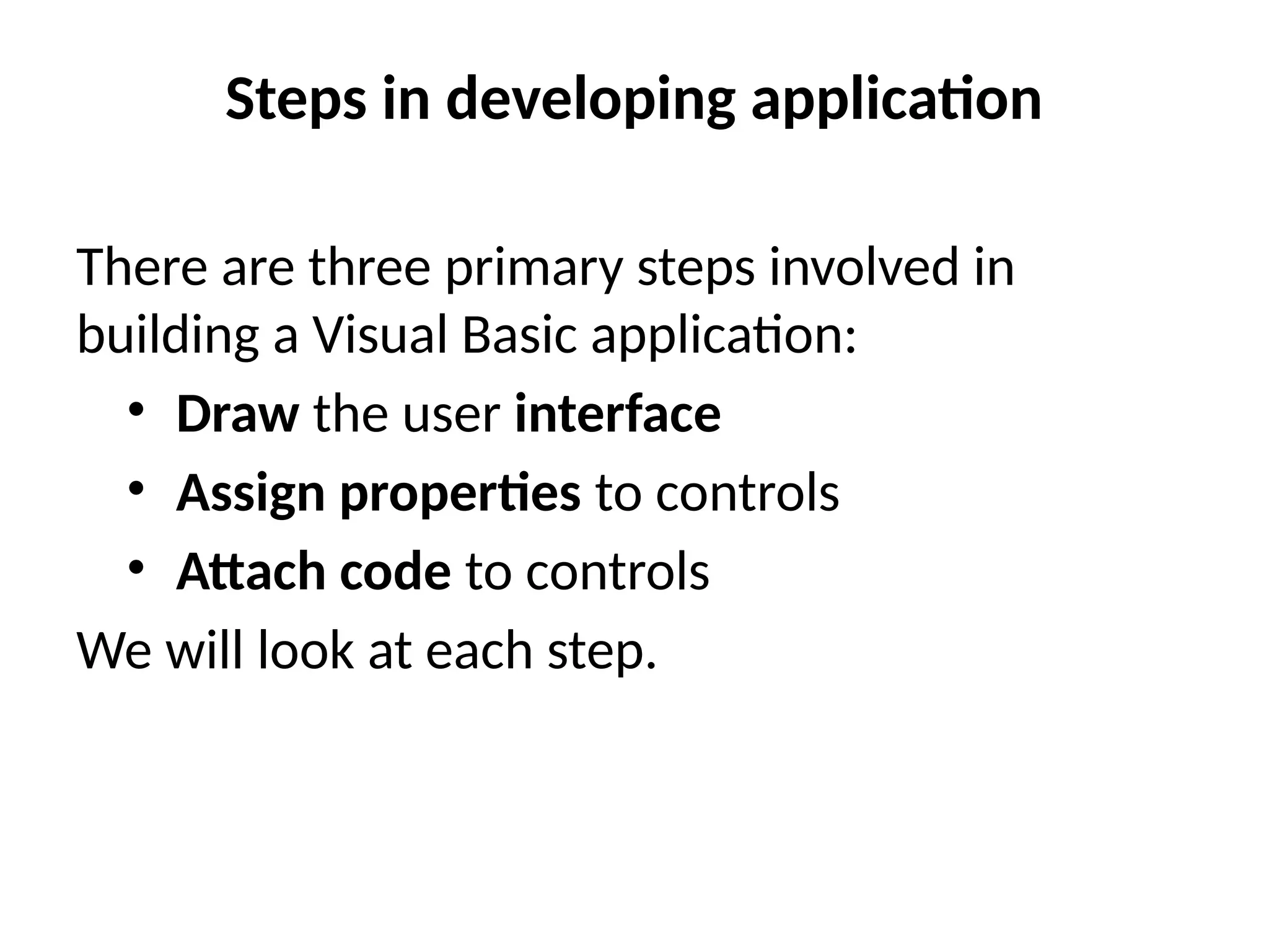 Steps in developing application
There are three primary steps involved in
building a Visual Basic application:
• Draw the user interface
• Assign properties to controls
• Attach code to controls
We will look at each step.
 