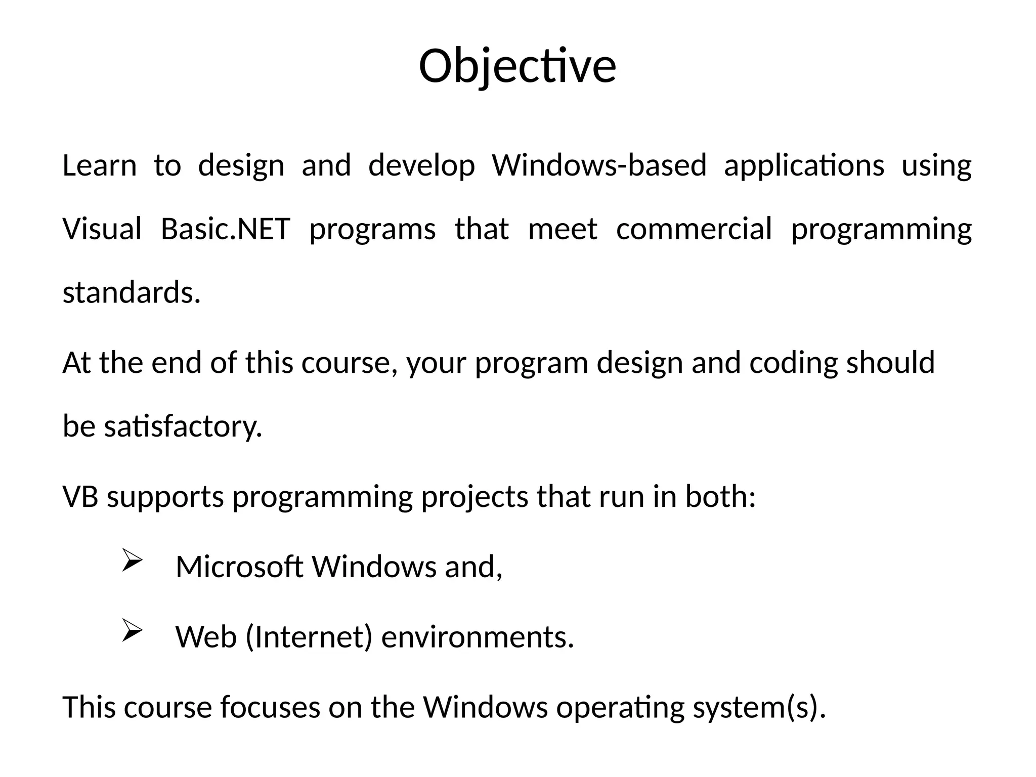Objective
Learn to design and develop Windows-based applications using
Visual Basic.NET programs that meet commercial programming
standards.
At the end of this course, your program design and coding should
be satisfactory.
VB supports programming projects that run in both:
 Microsoft Windows and,
 Web (Internet) environments.
This course focuses on the Windows operating system(s).
 