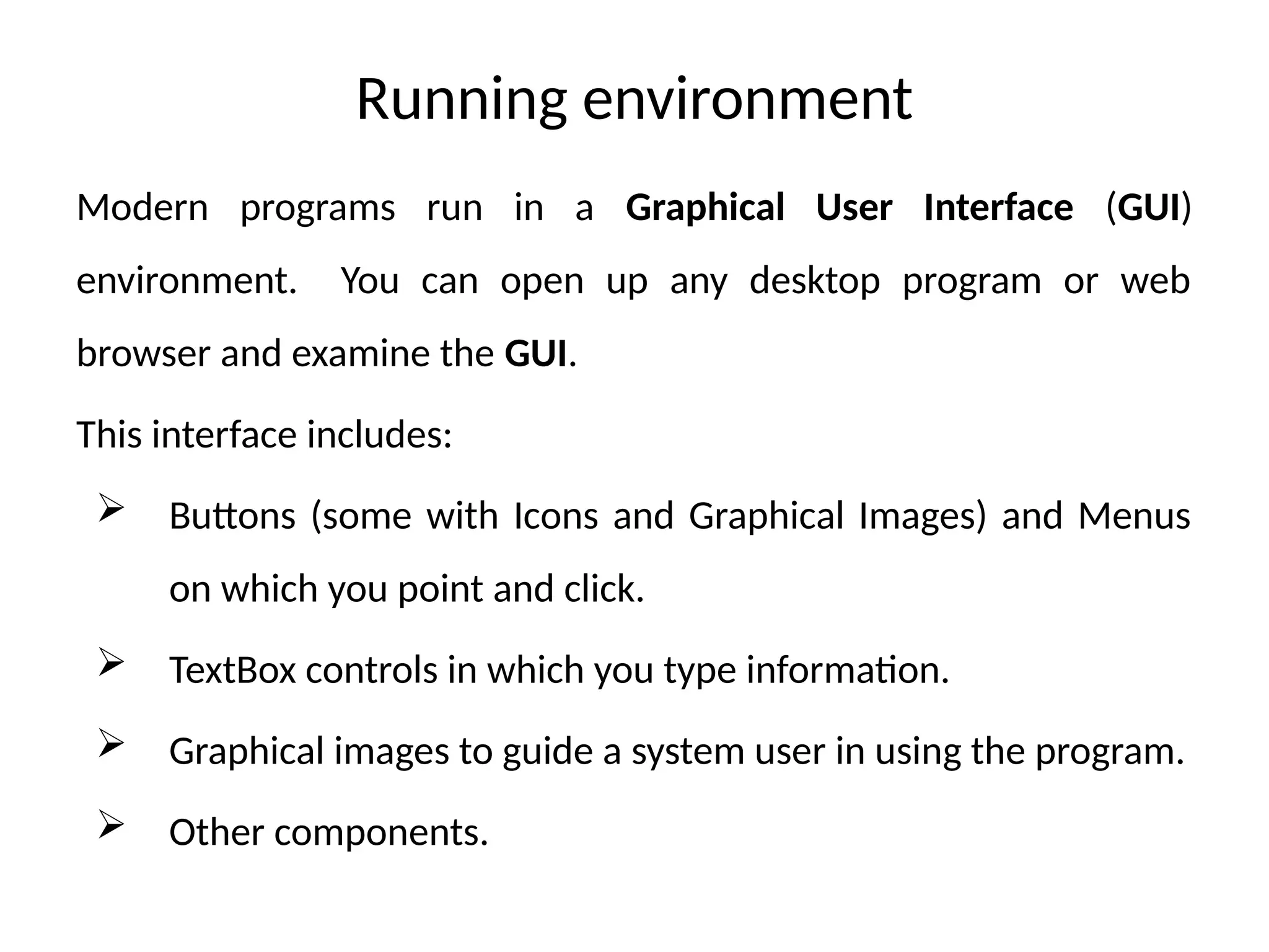 Running environment
Modern programs run in a Graphical User Interface (GUI)
environment. You can open up any desktop program or web
browser and examine the GUI.
This interface includes:
 Buttons (some with Icons and Graphical Images) and Menus
on which you point and click.
 TextBox controls in which you type information.
 Graphical images to guide a system user in using the program.
 Other components.
 