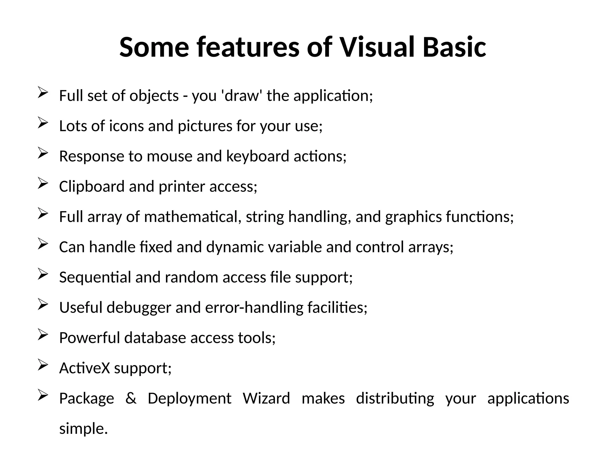 Some features of Visual Basic
 Full set of objects - you 'draw' the application;
 Lots of icons and pictures for your use;
 Response to mouse and keyboard actions;
 Clipboard and printer access;
 Full array of mathematical, string handling, and graphics functions;
 Can handle fixed and dynamic variable and control arrays;
 Sequential and random access file support;
 Useful debugger and error-handling facilities;
 Powerful database access tools;
 ActiveX support;
 Package & Deployment Wizard makes distributing your applications
simple.
 