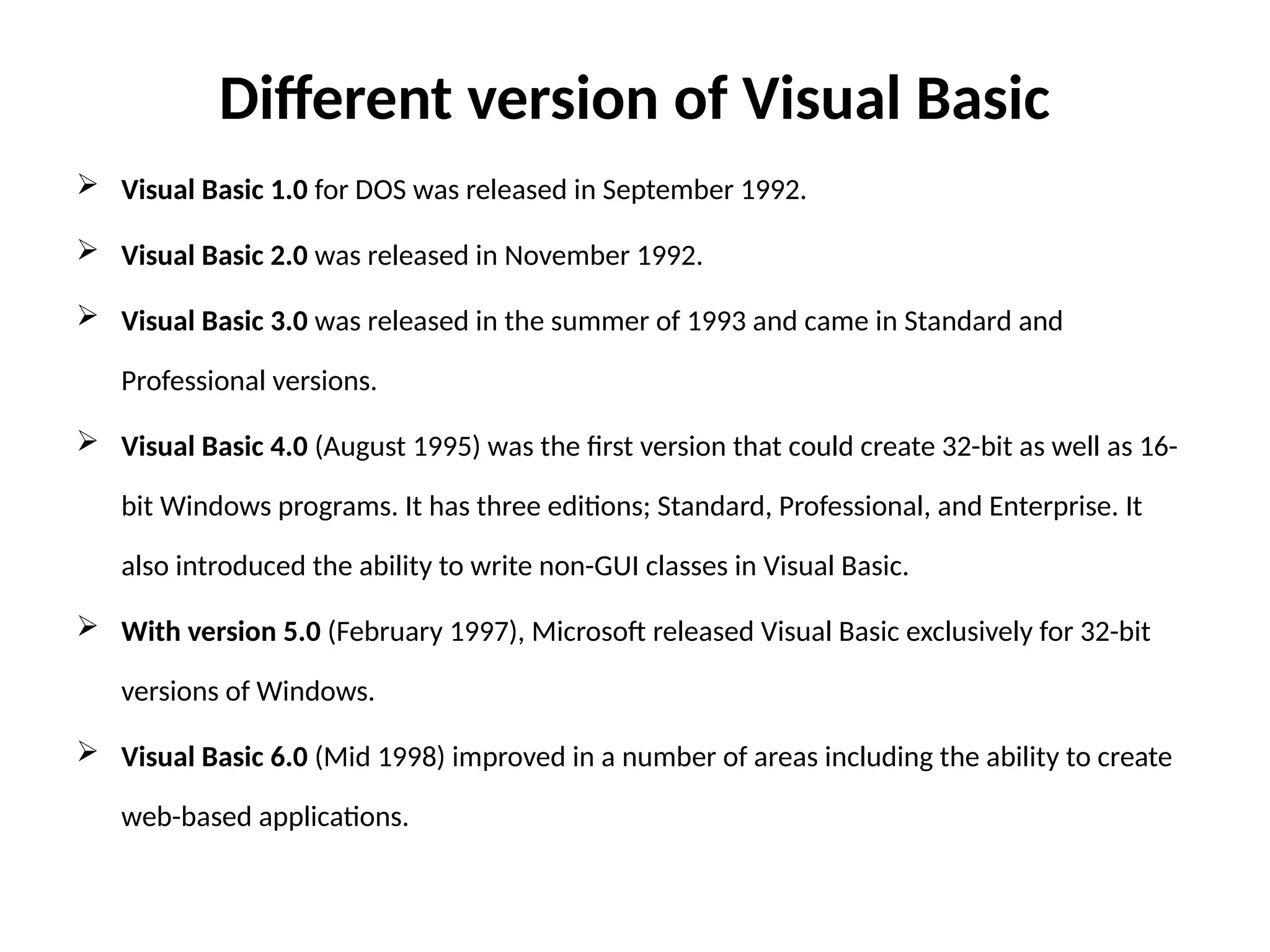 Different version of Visual Basic
 Visual Basic 1.0 for DOS was released in September 1992.
 Visual Basic 2.0 was released in November 1992.
 Visual Basic 3.0 was released in the summer of 1993 and came in Standard and
Professional versions.
 Visual Basic 4.0 (August 1995) was the first version that could create 32-bit as well as 16-
bit Windows programs. It has three editions; Standard, Professional, and Enterprise. It
also introduced the ability to write non-GUI classes in Visual Basic.
 With version 5.0 (February 1997), Microsoft released Visual Basic exclusively for 32-bit
versions of Windows.
 Visual Basic 6.0 (Mid 1998) improved in a number of areas including the ability to create
web-based applications.
 