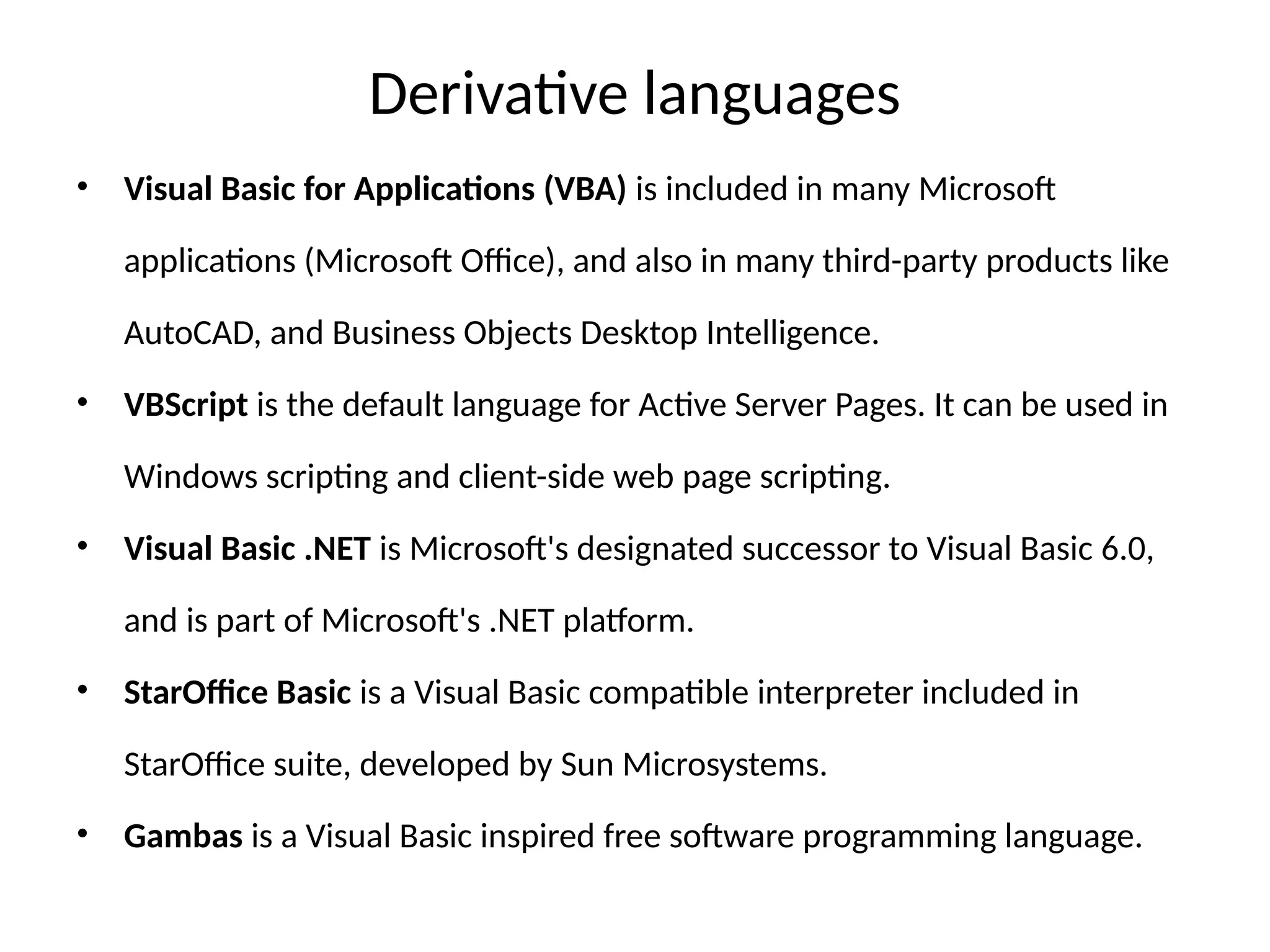 Derivative languages
• Visual Basic for Applications (VBA) is included in many Microsoft
applications (Microsoft Office), and also in many third-party products like
AutoCAD, and Business Objects Desktop Intelligence.
• VBScript is the default language for Active Server Pages. It can be used in
Windows scripting and client-side web page scripting.
• Visual Basic .NET is Microsoft's designated successor to Visual Basic 6.0,
and is part of Microsoft's .NET platform.
• StarOffice Basic is a Visual Basic compatible interpreter included in
StarOffice suite, developed by Sun Microsystems.
• Gambas is a Visual Basic inspired free software programming language.
 