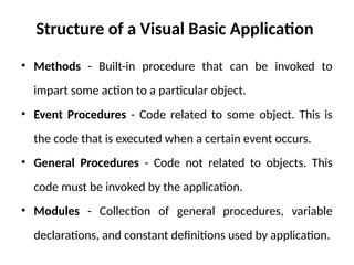 Structure of a Visual Basic Application
• Methods - Built-in procedure that can be invoked to
impart some action to a particular object.
• Event Procedures - Code related to some object. This is
the code that is executed when a certain event occurs.
• General Procedures - Code not related to objects. This
code must be invoked by the application.
• Modules - Collection of general procedures, variable
declarations, and constant definitions used by application.
 