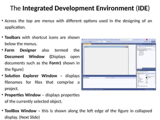 The Integrated Development Environment (IDE)
• Toolbars with shortcut icons are shown
below the menus.
• Form Designer also termed the
Document Window (Displays open
documents such as the Form1 shown in
the figure)
• Solution Explorer Window – displays
filenames for files that comprise a
project.
• Properties Window – displays properties
of the currently selected object.
• ToolBox Window – this is shown along the left edge of the figure in collapsed
display. (Next Slide)
• Across the top are menus with different options used in the designing of an
application.
 