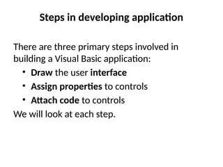 Steps in developing application
There are three primary steps involved in
building a Visual Basic application:
• Draw the user interface
• Assign properties to controls
• Attach code to controls
We will look at each step.
 