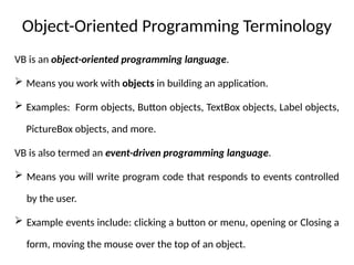 Object-Oriented Programming Terminology
VB is an object-oriented programming language.
 Means you work with objects in building an application.
 Examples: Form objects, Button objects, TextBox objects, Label objects,
PictureBox objects, and more.
VB is also termed an event-driven programming language.
 Means you will write program code that responds to events controlled
by the user.
 Example events include: clicking a button or menu, opening or Closing a
form, moving the mouse over the top of an object.
 
