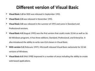 Different version of Visual Basic
 Visual Basic 1.0 for DOS was released in September 1992.
 Visual Basic 2.0 was released in November 1992.
 Visual Basic 3.0 was released in the summer of 1993 and came in Standard and
Professional versions.
 Visual Basic 4.0 (August 1995) was the first version that could create 32-bit as well as 16-
bit Windows programs. It has three editions; Standard, Professional, and Enterprise. It
also introduced the ability to write non-GUI classes in Visual Basic.
 With version 5.0 (February 1997), Microsoft released Visual Basic exclusively for 32-bit
versions of Windows.
 Visual Basic 6.0 (Mid 1998) improved in a number of areas including the ability to create
web-based applications.
 