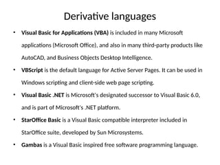 Derivative languages
• Visual Basic for Applications (VBA) is included in many Microsoft
applications (Microsoft Office), and also in many third-party products like
AutoCAD, and Business Objects Desktop Intelligence.
• VBScript is the default language for Active Server Pages. It can be used in
Windows scripting and client-side web page scripting.
• Visual Basic .NET is Microsoft's designated successor to Visual Basic 6.0,
and is part of Microsoft's .NET platform.
• StarOffice Basic is a Visual Basic compatible interpreter included in
StarOffice suite, developed by Sun Microsystems.
• Gambas is a Visual Basic inspired free software programming language.
 