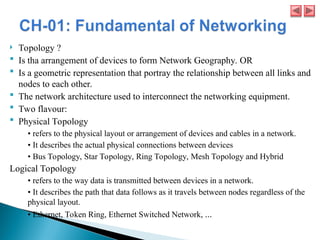  Topology ?
 Is tha arrangement of devices to form Network Geography. OR
 Is a geometric representation that portray the relationship between all links and
nodes to each other.
 The network architecture used to interconnect the networking equipment.
 Two flavour:
 Physical Topology
• refers to the physical layout or arrangement of devices and cables in a network.
• It describes the actual physical connections between devices
• Bus Topology, Star Topology, Ring Topology, Mesh Topology and Hybrid
Logical Topology
• refers to the way data is transmitted between devices in a network.
• It describes the path that data follows as it travels between nodes regardless of the
physical layout.
• Ethernet, Token Ring, Ethernet Switched Network, ...
 