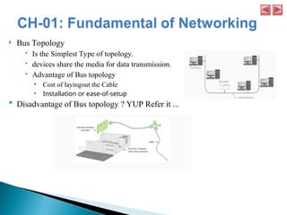  Bus Topology
 Is the Simplest Type of topology.
 devices share the media for data transmission.
 Advantage of Bus topology
• Cost of layingout the Cable
• Installation or ease-of-setup
 Disadvantage of Bus topology ? YUP Refer it ...
 