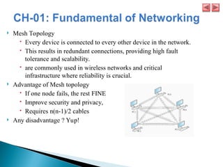  Mesh Topology
 Every device is connected to every other device in the network.
 This results in redundant connections, providing high fault
tolerance and scalability.
 are commonly used in wireless networks and critical
infrastructure where reliability is crucial.
 Advantage of Mesh topology
 If one node fails, the rest FINE
 Improve security and privacy,
 Requires n(n-1)/2 cables
 Any disadvantage ? Yup!
 