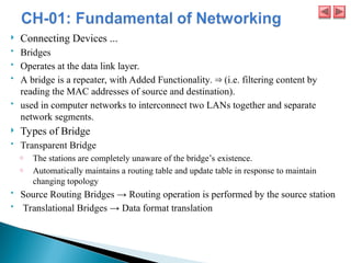  Connecting Devices ...
 Bridges
 Operates at the data link layer.
 A bridge is a repeater, with Added Functionality. (i.e. filtering content by
⇒
reading the MAC addresses of source and destination).
 used in computer networks to interconnect two LANs together and separate
network segments.
 Types of Bridge
 Transparent Bridge
o The stations are completely unaware of the bridge’s existence.
o Automatically maintains a routing table and update table in response to maintain
changing topology
 Source Routing Bridges → Routing operation is performed by the source station
 Translational Bridges → Data format translation
 