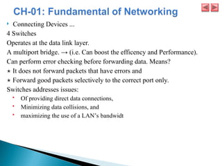  Connecting Devices ...
4 Switches
Operates at the data link layer.
A multiport bridge. → (i.e. Can boost the efficency and Performance).
Can perform error checking before forwarding data. Means?
⋆ It does not forward packets that have errors and
⋆ Forward good packets selectively to the correct port only.
Switches addresses issues:
 Of providing direct data connections,
 Minimizing data collisions, and
 maximizing the use of a LAN’s bandwidt
 