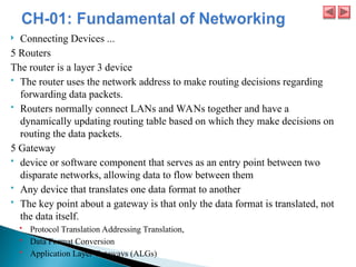  Connecting Devices ...
5 Routers
The router is a layer 3 device
 The router uses the network address to make routing decisions regarding
forwarding data packets.
 Routers normally connect LANs and WANs together and have a
dynamically updating routing table based on which they make decisions on
routing the data packets.
5 Gateway
 device or software component that serves as an entry point between two
disparate networks, allowing data to flow between them
 Any device that translates one data format to another
 The key point about a gateway is that only the data format is translated, not
the data itself.
 Protocol Translation Addressing Translation,
 Data Format Conversion
 Application Layer Gateways (ALGs)
 