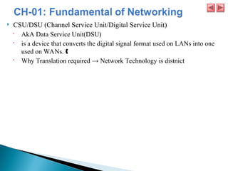  CSU/DSU (Channel Service Unit/Digital Service Unit)
 AkA Data Service Unit(DSU)
 is a device that converts the digital signal format used on LANs into one
used on WANs. ˆ
 Why Translation required → Network Technology is distnict
 