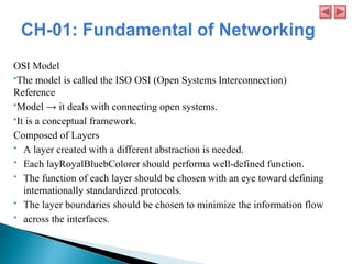 OSI Model
The model is called the ISO OSI (Open Systems Interconnection)
Reference
Model → it deals with connecting open systems.
It is a conceptual framework.
Composed of Layers
 A layer created with a different abstraction is needed.
 Each layRoyalBluebColorer should performa well-defined function.
 The function of each layer should be chosen with an eye toward defining
internationally standardized protocols.
 The layer boundaries should be chosen to minimize the information flow
 across the interfaces.
 