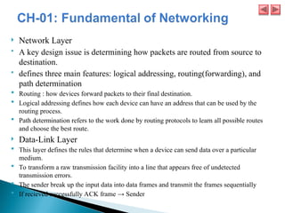 Network Layer
 A key design issue is determining how packets are routed from source to
destination.
 defines three main features: logical addressing, routing(forwarding), and
path determination
 Routing : how devices forward packets to their final destination.
 Logical addressing defines how each device can have an address that can be used by the
routing process.
 Path determination refers to the work done by routing protocols to learn all possible routes
and choose the best route.
 Data-Link Layer
 This layer defines the rules that determine when a device can send data over a particular
medium.
 To transform a raw transmission facility into a line that appears free of undetected
transmission errors.
 The sender break up the input data into data frames and transmit the frames sequentially
 If recieved successfully ACK frame → Sender
 