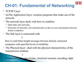  TCP/IP Layer
 MuThe Application layer: contains programs that make use of the
network.
 The network layer deals with how to combine:
 ltiple links into networks,
 Networks of networks, into internetworks so that we can send packets between
distant computers.
 The link layer is concerned with
⇓
How to send finite-length messages between directly connected
computers with specified levels of reliability
 The Physical layer : deal with the physical characteristics of the
transmission medium
 ⇓
Connectors, pins, use of pins, electrical currents, encoding, light
 