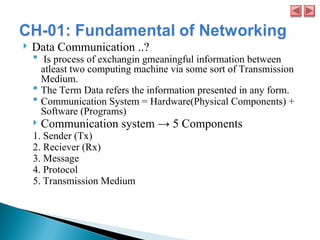  Data Communication ..?
 Is process of exchangin gmeaningful information between
atleast two computing machine via some sort of Transmission
Medium.
 The Term Data refers the information presented in any form.
 Communication System = Hardware(Physical Components) +
Software (Programs)
 Communication system → 5 Components
1. Sender (Tx)
2. Reciever (Rx)
3. Message
4. Protocol
5. Transmission Medium
 