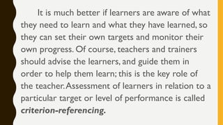 It is much better if learners are aware of what
they need to learn and what they have learned, so
they can set their own targets and monitor their
own progress. Of course, teachers and trainers
should advise the learners, and guide them in
order to help them learn; this is the key role of
the teacher.Assessment of learners in relation to a
particular target or level of performance is called
criterion-referencing.
 