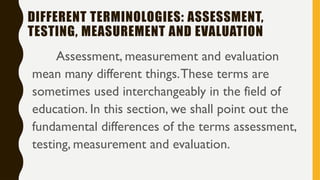 DIFFERENT TERMINOLOGIES: ASSESSMENT,
TESTING, MEASUREMENT AND EVALUATION
Assessment, measurement and evaluation
mean many different things.These terms are
sometimes used interchangeably in the field of
education. In this section, we shall point out the
fundamental differences of the terms assessment,
testing, measurement and evaluation.
 