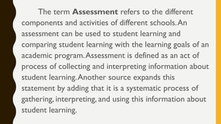 The term Assessment refers to the different
components and activities of different schools.An
assessment can be used to student learning and
comparing student learning with the learning goals of an
academic program.Assessment is defined as an act of
process of collecting and interpreting information about
student learning.Another source expands this
statement by adding that it is a systematic process of
gathering, interpreting, and using this information about
student learning.
 