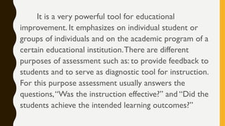 It is a very powerful tool for educational
improvement. It emphasizes on individual student or
groups of individuals and on the academic program of a
certain educational institution.There are different
purposes of assessment such as: to provide feedback to
students and to serve as diagnostic tool for instruction.
For this purpose assessment usually answers the
questions,“Was the instruction effective?” and “Did the
students achieve the intended learning outcomes?”
 