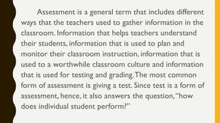 Assessment is a general term that includes different
ways that the teachers used to gather information in the
classroom. Information that helps teachers understand
their students, information that is used to plan and
monitor their classroom instruction, information that is
used to a worthwhile classroom culture and information
that is used for testing and grading.The most common
form of assessment is giving a test. Since test is a form of
assessment, hence, it also answers the question,“how
does individual student perform?”
 