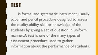 TEST
is formal and systematic instrument, usually
paper and pencil procedure designed to assess
the quality, ability, skill or knowledge of the
students by giving a set of question in uniform
manner.A test is one of the many types of
assessment procedure used to gather
information about the performance of students.
 