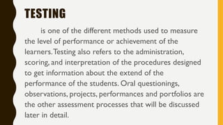 TESTING
is one of the different methods used to measure
the level of performance or achievement of the
learners.Testing also refers to the administration,
scoring, and interpretation of the procedures designed
to get information about the extend of the
performance of the students. Oral questionings,
observations, projects, performances and portfolios are
the other assessment processes that will be discussed
later in detail.
 